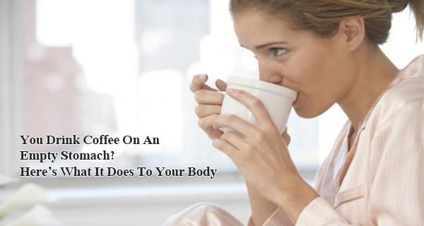 You Drink Coffee On An Empty Stomach Heres What It Does To Your Body